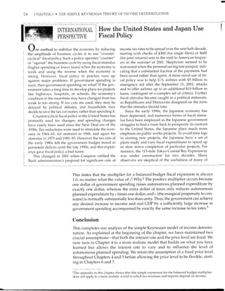 78 T]IIAT'TUR I] . THE SIXIPI,E KEYNESIAN TH!]ORY OF IN['[)NIE DETER'TINA'IION
II'{TERI{ATIOIAL
PERSPECTIVE
.-/ne method to stabilize the economy by reducing
the arnpiitude of business cycles is to ttse "counter-
cyclical" fiscal policy. Such a poiicy operates "counter"
or "against" the bttsiness cycle by using fiscal stimulus
(higher spending or lower taxes) when the economy is
weak and using the reverse when the economy is
strong. Hor.t,ever, fiscal policy in practice rtlns up
against major problerns. If government spending is
used, then government spending on what? If the gov-
ernment takes a long time to develop plans for projects
like highways, hospitals, or schools, the economy's
condition in the meantime may have changed from too
weak to too strong. If tax cuts are used, they may be
delayed by political debates, and households mav
decide to save the tax cut money rather than spending it.
Cor-rntercyclical fiscal policy in the United States has
primarily used tax changes, and spending changes
have rarely been used since the New Deal era of the
1930s. Tax reductions were used to stimulate the econ-
orny in 1,964_-65, for restraint in 7968, and again for
stimulus in 7975 and 1981-83. However the tax cuts of
the early 1980s left the government budget mired in
persistent cleficits until the late 1990s, and this experi-
I ence gave fiscal policy a bad name.
I ttris changed in 2001 when Congress ratified the
] p,'.h .,-lminicfrqfinn'c nrnr-rnqnl fnt cionificenf nrfq ofBush ;rdministration's proposal for significant cuts of
How the United States and Japan Use
Fiscal Policy
income tax rates to be spread over the next half-decade,
starting with checks of $300 (for single filers) or $600
(for joint returns) sent in the mail to American taxpay-
ers in the sumrner of 2001. Skepticism seemed to be
warranted when the personal saving rate jumpecl, indi-
cating that a substantial fraction of the payments had
been saved rather than spent. A more novel use of fis-
cal policy n'as to help U.S. airlines with $5 billion in
emergency aid after the September 11, 2001, attacks
and to offer airlines up to an additional $10 billion in
loans, contingent on a complex set of criteria. Further
fiscal stimulus became caught in a political stalemate,
as Republicans and Democrats disagreed on the form
that the stimulus should take.
Since the early I990s, the Japanese econorny has
been depressed, aud numerous fortns of fiscal stimu-
lus have been employed as the Japanese government
struggles to find a route back to prosperity. In contrast
to the United States, the Japanese place much more
ernphasis on public works projects. To avoid time lags
in starting new projects, the Japanese have a set of
plans ready and vary fiscal expenditures to speed up
or slow down completion of particular projects. For
instance, the 115-mile Tokyo Coastal Bay Expressway
was under construction for two decades. Many
observers are skeptical of the usefulness of many of
Lll__
This states that the multiplier for a balanced-budget fiscal expansion is always
1.0, no matter what the value of c! Why? The positive multiplier occurs because
one dollar of government spending raises autonomous planned expenditure by
exactly one dollar, whereas the extra dollar of taxes only reduces autonomous
planned expenditure by c times one dollar, and c (the marginal propensity to con-
sume) is normally substantially less than unity. Thus, the government can achieve
any desired increase in income and real GDP by a sufficiently large increase in
governlnent spending accompanied by exactly the same increase in tax rates.b
Conclusion
This completes our analysis of the simple Keynesian model of income determi-
nation. As explained at the beginning of the chapter, we have maintained two
crucial assumptions-that both the interest rate and the price level are fixed. We
now turn in Chapter 4 to a more realistic model that builds on what you have
learned but allows the interest rate to vary and to influence the level of
autonomous planned spending. We retain the assumption of a fixed price level
throughout Chapters 4 and 5 before allowing the price level to be flexible, start-
ing in Chapters 6 and7.
8The app-,endix to this chapter shorvs that this simple expression for the balanced budget multiplier
does not apply to a more realistic world in which tax revenues and imports deper-rd on income.
 