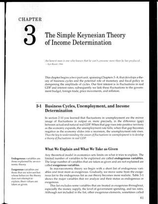 CHAPTER
Endogenous variables are
those explained by an eco-
nomic theory.
Exogenous variables are
those that are relevant but
whose behavior the theory
does not attempt to
explain; their values are
taken as given.
The Simple Keynesian Theory
of Income Determination
Att ltoncsf ttntt is orta utlttt kliozrrs tlnf lu ctttt't cottsrnttc ntorL'tlnrt ltt'ltns Ttrt;tlttct'tl.
-Avn
Rar-rc1, 1c)66
This chapter begins a two-part unit, spanning Chapters 3-8, that develops a the-
ory of business cycles and the potential role of monetary and fiscal policy in
dampening the amplitude of cycles. Our first interest is in fluctuations in real
GDP and interest rates; subsequently we link these fluctuations to the govern-
ment budget, foreign trade, price movements, and inflation.
3-l Business Cycles, Unemployment, and lncome
Determination
In section 2-70 you learned that fluctuations in unemployment are the mirror
image of fluctuations in output or, more precisely, in the difference (gup)
between actual and natural real CDP. When that gap rises into positive territory
as the economy expands, the unemployment rate falls; when that gap becomes
negative as the economy slides into a recession, the unemployment rate rises.
Thus thekey to tmderstnnding the causes offluctttations in unemployment is to deuelop
a theory of fluctuntions in resl CDP.
What We Explain and What We Take as Given
Any theoretical model in economics sets limits on what it tries to explain. The
limited number of variables to be explained are called endogenous variables.
The large number of variables that are taken as given and are not explained are
called exogenous variables.
In macroeconomic theory we begin with a short list of endogenous vari-
ables and treat most as exogenous. Gradually, we move some from the exoge-
nous list to the endogenous list as our theory becomes more realistic. Table 3-1
shows the major variables that we analyze and their status as endogenous or
exogenous.
This list excludes some variables that are treated as exogenous throughout,
especially the money supply, the level of government spending, and tax rates.
Although not included in the list, other exogenous elements, sometimes called
61
 