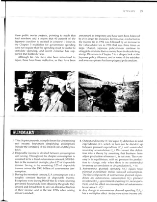 these public works projects, pointing to roads that
lead nowhere and a report that 60 percent of the
Japanese coastline is encased in concrete. However;
the Chapter 3 multiplier for government spending
does not require that the spending must be useful to
stimulate spending, and recent evidence has sup-
ported that textbook view.
Although tax cuts have also been introduced in
japan, these have been ineffective, as they have been
announced as temporary and have soon been followe-d
by even larger tax increases. For instance, a reduction in
the income tax in 7994 was followed by an increase in
the value-added tax in 1996 that was three times as
large. Overall, Japanese policymakers continue to
struggle to extricate their economy from its decade-long
slump. We return in Chapter 5 to a deeper look at the
Japanese policy dilemma, al-rd at sonle of the mistakes l
and misconceptions that htrve plagued 1-rolicymakers.
1. This chapter presents a simple theory for determining
real income. Important simplifying assumptions
include the constancy of tl're interest rate and the. price
level.
2. Disposable income is divided between consumption
and saving. Throughout the chapter consumption is
assumed to be a fixed autonomolls amount, $500 bil-
lion in the numerical example, plus 0.75 of disposable
income. Saving is the remaining 0.25 of disposable
income minus the $500 billion of autonomous con-
sumption.
3. During the twentieth century, U.S.consumption was a
roughly constant fraction of disposable income.
Exceptions were during World War II, when rationing
prevented households from obtairring the goods they
desired and forced them to sar.e an abnormal fraction
of their income, and in the late 1990s when saving
almost r,'anishecl.
4. Output and income (Y) are equal by definition to total
experrditures (E), which in turn can be di','ided up
between planned expenditure (E,,) and urintended
inventory accumulation (1,,). We convert this defini-
tion into a theory by assuming that business firms
adjust production whenever /,, is not zero. The econ-
omy is in equilibrium, with no pressllre for produc-
tion to change, only when there is no unintended
inventory accumtrlation or decumulation (1,, : 0/.
5. Autonomous plannecl spendirrg (At,) equals total
planned expenditurc minus induced consumption.
The five compollents of autonomous planned expen-
diture are autonomous consumption (C,,), plannecl
investmen t (It,), government spending (G), nef exports
(NX), and the effect ol1 consumption of autonornous
tax revenue (-cT.).
6. Any change in autonomous planned spending (LAt,)
lras a rnultiplier effect: An incretrse raises income and
 