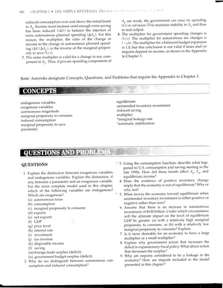 EO
induced consumption over and above the initial boost
in A-. Income must increase until enough extra saving
has been induced (sAY) to balance the iniection of
extra autonomous planned spending (LAr)'For this
reason, the multipliea the ratio of the change in
income to the change in autonomous planned spend-
ing (LY / LAr), is the inverse of the marginal Propen-
sity to save (1/s).
7. The same multiplier is valid for a change in any com-
ponent in A,,.Thus, if private spending components of
A, are weak, the government can raise its spending
(G) or cut taxes Q) to maintain stability in Arand thus
in real output,
8. The multiplier for government spending changes is
(I/s). The multiplier for autonomous tax changes is
(-c/s).The multiplier for a balanced budget expansion
is 1.0, but this conclusion is not valid if taxes and/or
imports depend on income, as shown in the Appendix
to Chapter 3.
Note:Asterisks designate Concepts, Questions, and Problems that require the Appendix to Chapter 3'
endogenous variables
exogenous variables
autonomous magnitude
marginal propensitY to consume
induced consumption
marginal propensitY to save
parameter
equilibrium
unintended inventorY investment
induced saving
multiplier
*marginal leakage rate
*automatic stabilization
QUESTIONS
1. Explain the distinction between exogenous variabies
and endogenous variables. Explain the distinction, if
any, between a parameter and an exogenous variable'
For the most complete model used in this chapter,
which of the following variables are endogenous?
Which are exogenous?
(a) autonomous taxes
(b) consumption
(c) margirral propensity to consume
(d) exports
(e) net exports
(f) GDP
(g) Price level
(h) interest rate
(i) investment
(i) tax revenue
(k) disposable income
(l) saving
(m)foreign trade surplus (deficit)
(n) government budget surplus (deficit)
2. Why do we distinguish between autonomous con-
sumption and induced consumPtion?
-* 3. Using the consumption ftmction, describe what hap-
pened to U.S. consumption and saving starting in the
iate 1990s. How did these trends affect Ar,, Er, and
equilibrium income?
4. D-oes the existence of positive inventory change
imply that the economy is out of equilibrium? Why or
why not?
-' 5. What moves the economy toward equilibrium when
unintended inventory investment is either positirre or
negative rather than zero?
6. Assume that there is an increase in atttonomous
investment of $100 billion. Under which circumstance
will the ultimate impact on the level of equilibrium
GDP be greater: (a) with a relatively high marginal
propensity to consume, or (b) with a relatively lor'r'
marginal propensity to consume? Explain'
7. Is it more desirable for an economy to have a large
multiplier or a small multiPlier?
8. Explain why government action that increases the
deficit is expansionary fiscal policy. what about action
that decreases the surPlus?
9. Why are imports considered to be a leakage in the
economy? How are imports included in the model
presented in this chaPter?
 