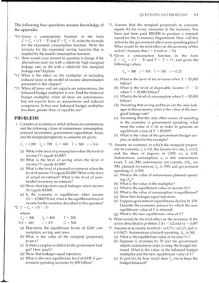 The following four questions assume knowledge of
the appendix.
*10. Civen a consumption function of the form
C: Cu + c(Y - T) and T : To * fl write the formula
for the expanded consumption function. Write the
formula for the expanded saving function that is
implied by the stated consumption function.
*11. How would your answer in question 6 change if the
alternatives read: (a) with a relatively high marginal
leakage rate, or (b) with a relatively low marginal
leakage rate? Explain.
*12. What is the effect on the multiplier of including
induced taxes in the model of income determination
presented in this chapter?
*13. When all taxes and net exports are autonomous, the
balanced budget multiplier is one. Find the balanced
budget multiplier when all taxes are autonomous,
but net exports have an autonomous and induced
component. Is this new balanced budget multiplier
less than, greater than, or equal to one?
PROBLEMS
" 1. Consider an economy in which all taxes are autonomous
and the following values of autonomous consumption,
planned investment, government expenditure, taxes,
and the marginal propensity to consume are given:
C,r:1,200 1,,:700 C:400 T:500 c:0.6
(a) What is the level of consumption when the level of
income (Y) equals $3,800?
(b) What is the level of saving when the level of
income (Y) equals $3,800?
(c) What is the level of planned investment when the
level of income (Y) equals $3,800? What is the level
of actual investment? What is the level of unin-
tended inventory inr.estment?
(d) Show that injections equal leakages when income
(Y) equals $3,800.
(e) Is the economy in equilibrium when income
(YS : $3,800? If not, what is the equilibrium level of
income for the economy described in this question?
*Z.C:Cn*c(y_T)
where:
C,, : 300 Ir,: 400 T -
NX:400 c:0.5 C-
(a) Determine the equilibrium
sumption, saving, and taxes.
(b) What is the value of the
200
500
levels of CDP, con-
marginal propensity
to save?
(c) Is there a surplus or deficit in the government bud-
get? How much?
(d) Show that leakages equal injections.
(e) What is the new equilibrium level of GDP if gor,-
ernment spending increases by $30 billion?
QTIESTTONS AND PROBT.TIXIS Bl
*3. Assume that the marginal propensity to consume
equals 0.6 for every consumer in the economy. You
have just been paid $20,000 to produce a research
report for the Commerce Department. How will this
action by the government affect your spending plans?
What would be the total effect on the economy of this
action? (Assume that f : 0 and rrx : 0.)
*4. Given a consumption function in the form
C : Co + c(Y - T) and T : T + tY, ancl given the
following values,
Cn : 300 c : 0.8 T: 100 t :0.25
(a) What is the level of tax revenue when y : $5,000
billion?
(b) What is tl-re level of disposable income (Y - T)
when Y: $5,000billion?
(c) What is the level of consumption when Y : $5,000
billion?
(cl) Assuming that saving and taxes are the only leak-
ages in this economy, what is the value of the mar-
ginal leakage rate?
(e) Assuming that the only other source of spending
in the economy is government spending, what
must the value of G be in order to generate an
equilibrium value of Y : $5,000?
(0 What is the value of the. govenlment budget sur-
plus or deficit in this example?
*5. Assume an economy in which the marginal propen-
sity to collsume, c, is 0.8, the income tax rate, t, is 0.2,
and the share of imports in CDP, nx, is 0.04.
Autonomous consumption, a, is 660; autonomous
taxes, T, are 200; autonomous net exports, NX,,, are
300; planned investment, 1,,, is 500; and government
spending, C, is 500.
(a) What is the value of autonomous planned spend-
ing (A,,)?
(b) What is the value of the multiplier?
(c) What is the equilibrium value of income (Y)?
(d) What is the value of consumption in equilibrium?
(e) Show that leakages equal injections.
(0 Suppose government expenditures decline by 150.
Describe the economic process by which the new
equilibrium value of Y is attained.
(g) What is the new equilibrium value of Y?
What would be the total effect on the economy of the
action described in problem 3 if t :0.2 and n"r : 0.08?
Assume an economy in which c is0.75, t is0.25, and rrr
is 0.0625. Autonomous planned spending, A, is 500.
(a) What is the equilibrium value of income (Y)?
(b) Suppose C increases by 50 and the government
adjusts autonomous taxes to keep the budget bal-
anced. What is the value of the balanced buclget
multiplier and the new equilibrium value of Y?
(c) In part (b), by how much cloes f rise to keep the
budget balanced?
'o.
*7.
 
