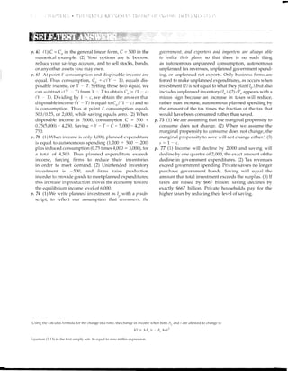 1r.63 0) C = Cn in the general linear form, C = 500 in the
numerical example. (2) Your options are to borrow,
reduce your savings account, and to sell stocks, bonds,
or any other assets yoLr may ovn.
p.65 At point F consumption and disposable income are
eqtral. Thus consumption, C,, + c(Y - T), equals dis-
posable irrcome, or Y - T. Setting these two equal, rve
can subtra ct c(Y - T) from Y - T to obtain C, : (7 - c)
(Y - T). Dividing by 7 - c, we obtain the answer that
disposable income (Y - T) is equal to Cn/ 0 - c) and so
is consumption. Thus at point F consumption equals
500 /0.25, or 2,000, while saving equals zero. (2) When
disposable income is 5,000, consumption C = 500 +
0.75(5,000) : 4,250. Saving - Y - T - C : 5,000 - 4,250 =
750.
7t. 70 (1) When incorne is only 4,000, planned expenditure
is equal to autonomous spending (1,200 + 500 - 200)
plus induced consumption (0.75 times 4,000 : 3,000), for
a total of 4,500. Thus planned expenditure exceeds
income, forcing firms to reduce their inventories
in order to meet demand. (2) Unintended inventory
irrvcstnrent is -500, and fimrs raise production
in order to provicle goods to meet planned expenditures;
this increase ir-r production moves the economy toward
the equilibrium income level of 6,000.
p. 7a Q) We write planned investment as
l) with a p sub-
script, to reflect our assumption that consrttttcrs, tJtc
goaernnrcttt, nnd exportars nntl importcrs nre ahonrls nble
to realize their plnns, so that there is no such thing
as autonomous unplanned consumption, autonomous
unplanned tax revenues, unfilamed govemment spend-
ing, or unplanned net exports. Only busine.ss firms are
forced to make unplanned expenditures, as occurs lt hen
investrnent (1) is not equal to what they plan (1,, ), but also
includes unplanned inventory (1,,). (2) cT,, appears with a
minus sign because an increase in taxes will reduce,
rather than increase, autonornous planned spending by
the amotmt of the tax times the fraction of the tax that
woulcl have been consumed rather than saved.
p.75 (7) We are assuming that the marginal propensity to
consllme does not change. (2) When we assume the
marginal propensity to consume does not change, the
marginal propensity to save will not change either.u (3)
s:1-c.
p. 77 (1) Income will decline by 2,000 and saving will
decline by one quarter of 2,000, the exact amount of the
decline in government expenditures. (2) Tax revenues
exceed government spending. Private savers no longer
purchase go/enlment boncls. Sa'"'ing will equal the
amount that total investment exceeds the surplus. (3) If
taxes are raised by $667 billion, saving declines by
exactly $667 billion. Private households pay for the
higher taxes by reducing their level of savirrg.
"Using thc calculus formula for the change in a ratirr, the- change in income whcn both ,4,, and -s are ;rllor,r'ed to changc is:
1Y : JA, /: .4,,Is/..:
Equation (3.13) in the te'xt simply sets Is equal to zero in this expression.
 
