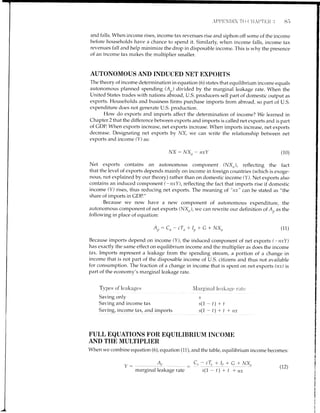 and falls. When income rises, income tax revenues rise and siphon off some of the income
before households have a chance to spend it. Similarly, when incorne falls, income tax
revenues fall arrd help minimize the drop in disposable income. This is why the presence
of an income tax makes the multiplier smaller.
AUTONOMOUS AND TNDUCED NET EXPORTS
Ihe theory of income determination in equation (6) states that equilibrium income equals
autonomous planned spending (A,,) divided by the marginal leakage rate. When the
United States trades with nations abroad, U.S. producers sell part of domestic output as
exports. Householcls and business firms purchase imports from abroad, so part of U.S.
expenditure does not generate U.S. production.
How do exports and inlports affect the determination of income? We learned in
Chapter 2 that the difference between exports and imports is called net exports ancl is part
of GDP. When exports increase, net exports increase. When imports increase, net exports
decrease. Designating net exports by NX, we can write the relationship between net
exports ancl income (Y) as:
ly'X : NX. - nxY (10)
Net exports contains an autonomous component (NX,?), reflecting the fact
that tire level of exports depends mainly on income in foreign countries (which is exoge-
nous, not explained by our theory) rather than on domestic income (Y). Net exports also
contains an induced component (-nxY), reflecting the fact that imports rise if domestic
income (Y) rises, thus reducing net exports. The meaning of "nx" can be stated as "the
share of imports in GDP."
Because we now have a new component of autonomous expenditure, the
autonomous component of net exports (NXr), we can rewrite our definition of A,, as the
following in place of equation:
Ap: Cn- cTn+ Ip+ G + NX,, (1i)
Because imports depend on income (Y), tlne induced component of net exports (-nxY)
has exactly the same effect on equilibrium income and the multiplier as does the income
tax. Imports represent a leakage from the spending stream, a portion of a change in
income that is not part of the disposable income of U.S. citizens and thus not available
for consumption. The fraction of a change in income that is spent on net exports (nx) is
part of the economy's marginal leakage rate.
T.vpes of'leakage's
Saving only
Saving and income tax
Saving, income tax, and imports
N'larginal lealiirgc' r'irtc
s
s(1-t)+t
s(1 -t)*t-trtx
FULL EQUATIONS FOR EQUILIBRIUM INCOME
AND THE MULTIPI",IER,
When we combine equation (6), equation (11), and the table, equilibrium incorne becomes:
- cr, +Ji qjly4
s(1-t)+t +ny
Ld
marginal leakage rate
(r2)
 