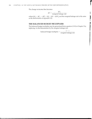 8ri {'if-t'T'l.lli
F
$i
I
t
b
s
t
F
The change in income then becomes
AY :
,.*gn*l*;s" r^t"'
where LAt,: AC,, - cATn + AIt, + AG + ANX,' and the marginal leakage rate is the same
as the denominator of equation (12).
THE BALANCED BUDGET MULTIPLIER
The balanced budget multiplier may be generalized from equation (3.19) in Chapter 3 by
replacing s in the denominator by the marginal leakage rate:
I-c
balanced budget niultil'rlier : -...:, _
-1 , _,' margrnal leaKage rate
 