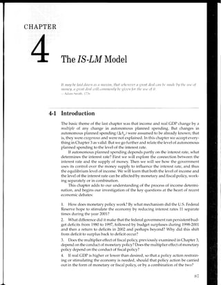 CFIAPTER
The IS-LM Model
It itttttl ltt'lnitl dtttt,tt tts tt ttttttittt, tlnf ,r.,lr(rt'r,(r t trt'nt dt'nl cntt L,t' ntntlt'i,y tltc rr.sr'o/
tltonL'U,0 lrt'rtt lcnl i'ill .()ntnt()itlU bt uit,ut.fttr tltc ttsc o.f it.
;clant Srrritlr. i 77(.
4-l Introduction
The basic theme of the last chapter was that income and real CDP change by a
multiple of any change in autonomous planned spending. But changes in
autonomous planned spending (LAr,) were assumed to be already known; that
is, they were exogenous and were not explained. In this chapter we accept every-
thing in Chapter 3 as valid. But we go further and relate the level of autonomous
planned spending to the level of the interest rate.
If autonomous planned spending depends partly on the interest rate, what
determines the interest rate? First we will explore the connection between the
interest rate and the supply of money. Then we will see how the government
uses its control over the money supply to influence the interest rate, and thus
the equilibrium level of income. We will learn that both the level of income and
the level of the interest rate can be affected by monetary and fiscal policy, work-
ing separately or in combination.
This chapter adds to our understanding of the process of income determi-
nation, and begins our investigation of the key questions at the heart of recent
economic debates:
1. How does monetary policy work? By what mechanism did the U.S. Federal
Reserve hope to stimulate the economy by reducing interest rates 11 separate
times during the year 2007?
2. What difference did it make that the federal government ran persistent bud-
get deficits from 1980 to 7997, followed by budget surpluses during 7998-2007
and then a return to deficits in 2002 and perhaps beyond? Why did this shift
from deficit to surplus back to deficit occur?
3. Does the multiplier effect of fiscal policy, previously examined in Chapter 3,
depend on the conduct of monetary policy? Does the multiplier effect of monetary
policy depend on the conduct of fiscal policy?
4. If real GDP is higher or lower than desired, so that a policy action restrain-
ing or stimulating the economy is needed, should that policy action be carried
out in the form of monetary or fiscal policy, or by a combination of the two?
87
 
