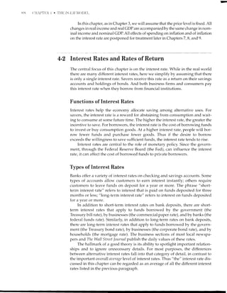 ,.1,8
In this chapteq, as in Chapter 3, we will assume that the price level is fixed. All
changes in real income and real GDP are accompanied by the same change in nom-
inal income and nominal GDP. A11 effects of spending on inflation and of inflation
on the interest rate are postponed for treatment later in ChaptersT,B, and 9.
4-Z Interest Rates and Rates of Return
The central focus of this chapter is on the interest rate. While in the real world
there are many different interest rates, here we simplify by assuming that there
is only a single interest rate. Savers receive this rate as a return on their savings
accounts and holdings of bonds. And both business firms and consumers pay
this interest rate when they borrow from financial institutions.
Functions of Interest Rates
Interest rates help the econolny allocate saving among alternative uses. For
savers, the interest rate is a reward for abstaining from consumption and wait-
ing to consume at some future time. The higher the interest rate, the greater the
incentive to save. For borrowers, the interest rate is the cost of borrowing funds
to invest or buy consumption goods. At a higher interest rate, people will bor-
row fewer funds and purchase fewer goods. Thus if the desire to borrow
exceeds the willingness to save sufficient funds, the interest rate tends to rise.
Interest rates are central to the role of monetary policy. Since the govern-
ment, through the Federal Reserve Board (the Fed), can influence the interest
rate, it can affect the cost of borrowed funds to private borrowers.
Types of Interest Rates
Banks offer a variety of interest rates on checking and savings accounts. Some
types of accounts allow customers to earn interest instantly; others require
customers to leave funds on deposit for a year or more. The phrase "short-
term interest rate" refers to interest that is paid on funds deposited for three
months or less; "long-term interest rate" refers to interest on funds deposited
for a year or more.
In addition to short-term interest rates on bank deposits, there are short-
term interest rates that apply to funds borrowed by the government (the
Treasury bill rate), by businesses (the commercial paper rate), and by banks (the
federal funds rate). Similarly, in addition to long-term rates on bank deposits,
there are long-term interest rates that apply to funds borrowed by the govern-
ment (the Treasury bond rate), by businesses (the corporate bond rate), and by
households (the mortgage rate). The business sections of most local newspa-
pers and The Wnll Street lournal publish the daily values of these rates.
The hallmark of a good theory is its ability to spotlight important relation-
ships and to ignore unnecessary details. For most purposes, the differences
between alternative interest rates fall into that category of detail, in contrast to
the important overall rl)urge level of interest rates. Thus "the" interest rate dis-
cussed in this chapter can be regarded as an average of all the different interest
rates listed in the previous paragraph.
 
