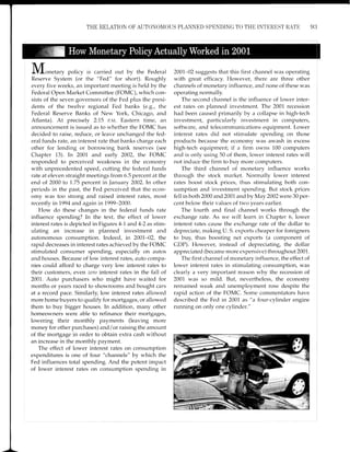 THE RELATION OF AUTONON,IOUS PI,ANNED SPENDING TO TI{E INTEREST RATE 93
J,Vlonetary poiicy is carried out by the Federal
Reserve System (or the "Fed" for short). Roughly
every five weeks, an important meeting is held by the
Federal Open Market Committee (FOMC), which con-
sists of the seven governors of the Fed plus the presi-
dents of the twelve regional Fed banks (e.9., the
Federal Reserve Banks of New York, Chicago, and
Atlanta). At precisely 2:75 P.M. Eastern time, an
announcement is issued as to whether the FOMC has
decided to raise, reduce, or leave unchanged the fed-
eral funds rate, an interest rate that banks charge each
other for lending or borrowing bank reserves (see
Chapter 13). In 2001 and early 2002, the FOMC
responded to perceived weakness in the economy
with unprecedented speed, cutting the federal funds
rate at eleven straight meetings from 6.5 percent at the
end of 2000 to 1.75 percent in January 2002.In other
periods in the past, the Fed perceived that the econ-
omy was too strong and raised interest rates, most
recently Ln7994 and again in7999-2000.
How do these changes in the federal funds rate
influence spending? In the text, the effect of lower
interest rates is depicted in Figures 4-1 and 4-2 as stim-
ulating an increase in planned investment and
autonomous consumption. Indeed, in 2001-02, thre
rapid decreases in interest rates achieved by the FOMC
stimulated consumer spending, especially on autos
and houses. Because of low interest rates, auto compa-
nies could afford to charge very low interest rates to
their customers, even zero interest rates in the fall of
2001. Auto purchasers who might have waited for
months or years raced to showrooms and bought cars
at a record pace. Similarly, low interest rates allowed
more home buyers to qualify for mortgages, or allowed
them to buy bigger houses. In addition, many other
homeowners were able to refinance their mortgages,
lowering their monthly payments (leaving more
money for other purchases) and/or raising the amount
of the mortgage in order to obtain extra cash without
an increase in the monthly payment.
The effect of lower interest rates on consumption
expenditures is one of four "channels" by which the
Fed influences total spending. And the potent impact
of lower interest rates on consumption spending in
2001-02 suggests that this first channel was operating
with great efficacy. However, there are three other
channels of monetary influence, and none of these was
operating normally.
The second channel is the influence of lower inter-
est rates on planned investment. The 2001 recession
had been caused primarily by a collapse in high-tech
inrrestment, particularly investment in computers,
software, and telecommunications equipment. Lower
interest rates did not stimulate spending on those
products because the economy was awash in excess
high-tech equipment; if a firm owns 100 computers
and is only using 50 of them, lower interest rates will
not induce the firm to buy more computers.
The third channel of monetary influence works
through the stock market. Normally lower interest
rates boost stock prices, thus stimulating both con-
sumption and investment spending. But stock prices
fell in both 2000 and 2001 and by May 2A02were 30 per-
cent below their values of two years earlier.
The fourth and final channel works through the
exchange rate. As we will learn in Chapter 6, lower
interest rates cause the exchange rate of the dollar to
depreciate, making U. S. exports cheaper for foreigners
to buy, thus boosting net exports (a component of
CDP). However, instead of depreciating, the dollar
appreciated (became more expensive) throughout 2001.
The first channel of monetary influence, the effect of
lower interest rates in stimulating consumption, was
clearly a very important reason why the recession of
2001 was so mild. But, nevertheless, the economy
remained weak and unemployment rose despite the
rapid action of the FOMC. Some commentators have
described the Fecl in 2001 as "a four-cylinder engine
running on only one cylinder."
 