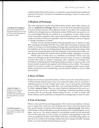 c)cl
A medium of exchange is
usecl for br-rying and seli-
ing goods and services and
is a universal alternative to
the barter system.
A store of value is a
method of storing pur-
chasing power when
receipts and expenditures
are not perfectlv synchro-
rrized.
A unit of account is a
way of recording receipts,
expenditures, assets, and
liabilities.
underlying the demand for money, we begin by examining the three traditional
functions of money-its roles as a medium of exchange, a store of value, and a
unit of account.
A Medium of Exchange
The most important function that differentiates money from other assets is its
role as a medium of exchange. Money is one of the most important inventions
in human history because it has allowed society to rise above the cumbersome
method of exchange known as the barter system. With barter, one good or ser-
vice is exchanged directly for another.If , as a professor, I want a leaky faucet
fixed, I must find a plumber who wants to learn about economics. It might take
weeks or months to find such a plumber, since the matching of services requires
a "double coincidence of wants."
A barter society remains primitive because people have to spend so much
time arranging exchanges that they have little time remaining to produce effi-
cientiy. As a result, to avoid arranging exchanges they mustbecome self-strfficient
(I would have to fix my own leaking faucet), thus failing to take advantage of the
essential role of specialization in the development of an advanced economic sys-
tem. Money eliminates the need for barter and the double coincidence of wants.
Which types of assets serve as a medium of exchange? Thirty years ago
almost all exchanges in the United States involved coins, currency, or checking
accounts that paid no interest. Cradually other methods of exchange have
developed, including interest-bearing checking accounts, savings accounts, and
money market mutual funds against which checks can be written. The recluire-
ments for an asset to qualify as a medium of exchange include ready accept-
ability, protection from counterfeiting, and divisibility (ability to use for small
transactions).
A Store of Value
People do not always spend the entirety of their income the instant they receive
it. Some receipts may be spent a day or two iater, but others may be saved for a
substantial period of time. People need some way of storing the purchasing
power of their receipts until a later time. Any asset that performs this function
is called a store of value. There are many financial instruments that serve as a
store of value but not as a medium of exchange, including passbook savings
accounts that do not provide check-writing services, as well as bonds and
stocks. Money can be used both as a medium of exchange and as a store of value.
A Unit cf Account
Money is also used for accounting purposes. How much your employer will pay
you in wages, how much you owe the bank, how much a firm has earned, and
how much a bond is worth are all recorded in some unit of account. This unit is
called dollars in the United States, pounds sterling in the United Kingdom, yen in
Japan, and so on. The dollars entered on accounting records do not physically
exist, in the sense that no coin or piece of currency corresponding to each one
exists in a particular location. Some dollars that serve as bookkeeping entries can
also serve as a medium of exchange without any piece of paper actually changing
hands, as in wire transfers between bank accounts.
 