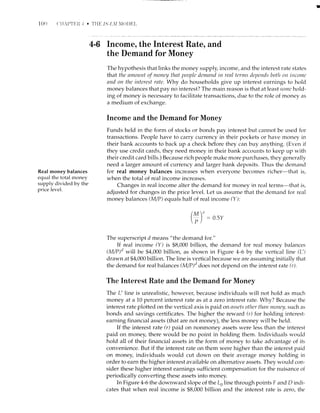 I0()
Real money balances
eqr-ral the total money
supply divided by the
price level.
4-G Income, the Interest Rate, and
the Demand for Money
The hypothesis that links the money supply, income, and the interest rate states
that tlrc anrourtt of ntoney tlnt peopla tlemnntl in renl terms tleytends botlr on ilrconrc
and on the interest rate. Why do households give up interest earnings to hold
money balances that pay no interest? The main reason is that at least sottc hold-
ing of money is necessary to facilitate transactions, due to the role of money as
a medium of exchange.
Income and the Demand for Money
Funds held in the form of stocks or bonds pay interest but cannot be used for
transactions. People have to carry currency in their pockets or have money in
their bank accounts to back up a check bdfore they can buy anything. (Even ii
they use credit cards, they need money in their bank accounts to keep up with
their credit card bills.) Because rich people make more purchases, they generally
need a larger arnount of currency and larger bank deposits. Thus the demand
for real money balances increases when everyone becomes richer-that is,
when the total of real income. increases.
Changes in real income alter the demand for money in real terms-that is,
adjusted for changes in the price level. Let us assume that the demand for real
money balances M/P) equals half of real income (Y ):
0.5v
The superscript d means "the demand for."
If real income (Y) is $8,000 billion, the demand for real money balances
(M/P)'t wiil be $4,000 billion, as shown in Figure a-6 by the vertical line (L')
drawn at $4,000 billion. The line is vertical because we are assuming initially that
the demand for real balan ces (M/P)'1 does not depend on the interest rate (r).
The Interest Rate and the Demand for Money
The L' line is unreaiistic, however, because individuals will not hold as much
money at a 10 percent interest rate as at a zero interest rate. Why? Because the
interest rate plotted on the vertical axis is paid on asscfs otlrcr thnn ntoney, such as
bonds and savings certificates. The higher the reward (r) for holding interest-
earning financial assets (that are not money), the less money will be held.
If the interest rate (r) paid on nonmoney assets were less than the interest
paid on money, there would be no point in holding them. Individuals wotrld
hold all of their financial assets in the form of money to take advantage of its
convenience. But if the interest rate on them were higher than the interest paid
on money, individuals would cut down on their averafle money holding irr
order to earn the higher interest availabie on aiternative assets. They would con-
sider these higher interest earnings sufficient compensation for the nuisance of
periodically converting these assets into money.
In Figure 4-5 the downward slope of the Lo line through points F and D indi-
cates that when real income is $8,000 billion and the interest rate is zero, the
(ryr' _tl
P/
 