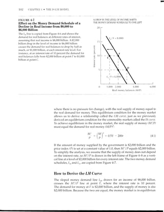102 ('il,Pt'F)i I .
F'IGURE 4.7
Effect on the Money Demand Schedule of a
Decline in Real Income from $8,000 to
$6,000 Billion
The L,, line is copiecl from Figure 4-6 and shor,r,s the
demand for real balances at different rates of interest,
assuming that real income is $8,000 billion. A $2,000
billion drop in the level of incorne to $6,000 billiorr
calrses the dernancl for real bzrlances to drop by half as
much, or $1,000 billion, at each interest rate level. For
insttrnce, at an interest rarte of 10 percent the dem;tnd for
real balances falls from $2,000 billion at point F to $1,000
billion at point C.
A DROP IN THE LEVEL OF'INCOME SHIF-IS
THE MONEY DEMAND SCHEDULE TO THE LEFI
| .-)
1,000 2,000 4,000
Real money balances (MlP)
20
E
(/
!,
a)
g
o 1O
.3
CJ
C
6,000
(Y = tl.O00)
where there is no pressure for change), with the real supply of money equal to
the real demand for money. This equilibriurn condition for the money rnarket
allows us to derive a relationship called the LM umte, just as we prer.iously
derived an equilibrium condition for the commodity market called the 15 currtc,
To achieve equilibrium in the rnoney market,,the real supply of money (Mt/P)
must equal the demarrd for real money (M/P)":
0.5Y - 200r
M' IMN
-tt-
P -p/ - (4 1)
If the amount of money supplied by the government is $2,000 billion and the
price index (P) is set at a constant value of 1.0, then M' /P equals $2,000 billion.
To simplify the analysis, we assume that the supply of money does not clepend
on the interest rate, so Mt / P is drawn in the left frame of Figure 4- B as a verti-
cal line at a level of $2,000 billior-r for every interest rate. The two money demand
schedules, L,, and L1, ate- copied from Figure 4-7.
How to Derive the LM Curve
The sloped money clemand line Ls, drawn
crosses the Mt/P line at point F, where
The demand for money at F is $2,000 billion,
$2,000 biilion. Because the two are equal, the
for an income of $8,000 billion,
the interest rate is 10 percent.
and the supply of money is also
money market is in equilibrium
 