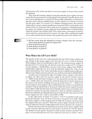 TTIE I,T4 CLTRVE 105
other points in the white area there is an excess supply of money that exceeds
the demand.
How does the economy adjust to guarantee that the given supply of money
created by the government is exactly equal to the demand when the money mar-
ket is out of equilibrium, as at point D? One possible adjustment, a reduction in
the price level, will be considered later. In this chapter we continue to assume
that the price index (P) is fixed at 1.0. Without changing prices, the economy
might achieve money market equilibrium from point Dby increasing the inter-
est rate from 5 to 10 percent. This would move it to point l, cutting the demand
for money. Or,instead, income might fall from $8,000 billion to $6,000 billion
while the interest rate remains fixed. This would cause a movement to point G
and would also cut the demand for money. Or some other combination might
occllL with a partial drop in income and a partial increase in the interest rate.
1. By how much does the demand for money change when the economy
moves from point D to point F in Figure 4-B?
2. From point D to point C?
3. From point C to point F?
4. From point C to point C?
What Makes the LM Curve Shift?
The position of the LM curve is determined by the size of the money supply, and
any change in the money supply will cause the LM curve to shift its position.
What happens when the Fed decides to alter Ms, the nominal money supply? If
the price level (P) is fixed, this will alter the real money supply (Ms/P).In Figure
4-9, for instance, a $1,000 billion increase in the money supply from 92,000 to
$3,000 billion shifts the LM curve from the left-hand dashed line (LMi to the
right-hand solid hne (LM). Since each dollar of extra available money makes pos-
sible 2.0 extra dollars of income , the LM curve shifts horizontallv bv $2,000 billion.
Another way to interpret the effect of a higher money supply is also shown
in Figure 4-9. How does the economy adjust if real income remains fixed at
Y : 8,000? In the left frame of Figure 4-9, the demand-for-money line, labeled
Lr(y : 8,000), shows the amount by which the demand for money increases as
the interest rate declines, holding the level of income fixed at Y : 8,000. If the
money supply is at its original value of 2,000, the money market is in equilibrium
at point I, with an interest rate of 10 percent. When the money supply increases
from 2,000 to 3,000, the left frame shows that the interest rate must decline from
10 percent at point F to 5 percent at point D in order to maintain equilibrium in
the money marketbyboosting the demand for moneyby the same amount as the
money supply has risen-that is, from 2,000 to 3,000.
In the right frame of Figure 4-9, points F and D are plotted at the same
horizontal position, since the level of income is assumed to be 8,000. When
the money supply is at the original level of 2,000, the economy operates along
the original LMo curve at point F. When the money supply increases to the new
value of 3,000, the LM curve shifts rightward to its new position LM, at point D.
Which outcome will occur following an increase in the money supply? Will
income increase while the interest rate remains constant? Or will the interest
rate decline (as from point F to point D) while income remains constant? Once
again, we cnnnot determine the unlue of two tmknowns with only one relntion-thnt is,
 