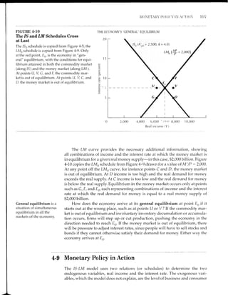 NI0NETA1TY I)OI,I('' IN A(]'I-i0 107
FIGURE 4.10
The /S and, LM Schedules Cross
at Last
The 156 schedule is copied from Figure 4-5; the
LMo schedule is copied from Figure 4-9. Only
at the red point, E0, is the economy in "gen-
eral" equilibrium, with the conditions for equi-
librium attained in both the commodity market
(along 15) and the money market (along LM).
At points U, V, G, and E, the commodity mar-
ket is out of equilibrium. At points U, V, C, and
D, the money market is out of equilibrium.
THE ECONOMY'S "CENERAL" EQUTLTBRTUM
20
15
P
c
o_
.g 10
a)
c
4,000 6,000 - ,
( )( !0 8,000 1 0,000
Real income (Y)
2,55A, ft = 4,0)
General equilibrium is a
situation of simultaneous
eouilibrium in all the
mirkets of the economy.
The LM curve provides the necessary additional information, showing
all combinations of income and the interest rate at which the money market is
in equilibrium for a given real money supply-in this case, $2,000 billion. Figure
4-10 copies the LMo schedule from Figure 4-9 drawn for a value of Ms/P : 2,000.
At any point off the LMo curve, for instance points C and D, the money market
is out of equilibrium. At D income is too high and the real demand for money
exceeds the real supply. At C income is too low and the real demand for money
is below the real supply. Equilibrium in the money market occurs only at points
such as G, F, and Es, each representing combinations of income and the interest
rate at which the real demand for money is equal to a real money supply of
$2,000 billion.
How does the economy arrive at its general equilibrium at point E. if it
starts out at the wrong place, such as at points U or V ? If the commodity mar-
ket is out of equilibrium and involuntary inventory decumulation or accumula-
tion occurs, firms will step up or cut production, pushing the economy in the
direction needed to reach E0. If the money market is out of equilibrium, there
will be pressure to adjust interest rates, since people will have to sell stocks and
bonds if they cannot otherwise satisfy their demand for money. Either way the
economy arrives at En.
4-g Monetary Policy in Action
The IS-LM model uses two relations (or schedules) to determine the two
endogenous variables, real income and the interest rate. The exogenous vari-
ables, which the model does not explain, are the level of business and consumer
 