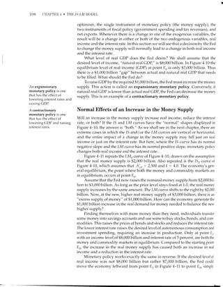 108 CHAPTER 4 . THE ls-tfll NIODEL
An expansionary
monetary policy is one
that has the effect of
lowering interest rates and
raising GDP.
A contractionary
monetary policy is one
that has the effect of
lowering CDP and raising
interest rates.
optimism, the single instrument of monetary policy (the money supply), the
two instruments of fiscal policy (government sper-rding and tax revenues), and
net exports. Whenever there is a change in one of the exogenous variables, the
result will be a change in either or both of the two endogenous variables, real
income and the interest rate. In this section we will see that a decision by the Fed
to change the money supply will normally lead to a change in both real income
and the interest rate.
What level of real GDP does the Fed desire? We shall assume that the
desired level of income, "natural real GDP," is $8,000 billion. In Figure 4-10 the
equilibrium level of real income (GDP) at point En is only $7,000 billion. Thus
there is a $1,000 billion "gup" between actual and natural real GDP that needs
to be filled. What should the Fed do?
To raise CDP by the required $1,000 billion, the Fed must increase the money
supply. This action is called an expansionary monetary policy. Conversely, if
natural real GDP is lower than actual real CDP, the Fed can decrease the money
supply. This is an example of a contractionary monetary policy.
Normal Effects of an Increase in the Money Supply
Wili an increase in the money supply increase real income, reduce the interest
rate, or both? If the 1S and LM curves have the "normal" shapes displayed in
Figure 4-70, the answer is "both." As we shall see in the next chapter, there are
extreme cases in which the 15 and / or the LM curres are vertical or horizontal,
and the entire impact of a change in the money supply may fall just on real
income or just on the interest rate. But here, where the 15 curve has its normal
negative slope and the LM curve has its normal positive slope, monetary policv
changes both real income and the interest rate.
Figure 4-11 repeats the LMo curve of Figure 4-70, drawn on the assumption
that the real money supply is $2,000 billion. Also repeated is the lSo curve of
Figure 4-10, which assumes that A'po:2,500 and k: 4.0. The economy's gen-
eral equilibrium, the point where both the money and commodity markets are
in equilibrium, occurs at point E,,.
Assume that the Fed now raises the nominal money supply from $2,000 bil-
lion to $3,000 billion. As long as the price level stays fixed at 1.0, the real money
supply increases by the same amount. The LM curve shifts to the right by $2,000
billion. Now, at the new higher real money supply of $3,000 billion, there is an
"excess supply of money" of $1,000 billion. How can the economy generate the
$1,000 billion increase in the real demand for money needed to balance the neu'
higher supply?
Finding themselves with more money than they need, individuals transfer
some money into savings accounts and use some to buy stocks, bonds, and com-
modities. This raises the prices of bonds and stocks and reduces the interest rate.
The lower interest rate raises the desired level of autonomous consumption and
investment spending, requiring an increase in production. Only at point E,,
with an income level of $8,000 billion and interest rate of 5 percent, are both the
money and commodity markets in equilibrium. Compared to the starting point
En, the increase in the real money supply has caused both an increase in real
income and a reduction in the interest rate.
Monetary policy works exactly the same in reverse. If the desired ler.,el oi
real income was not $8,000 billion but rather $7,000 billion, the Fed could
move the economy leftward from point E, in Figure 4-11 to point E6, simplv
 