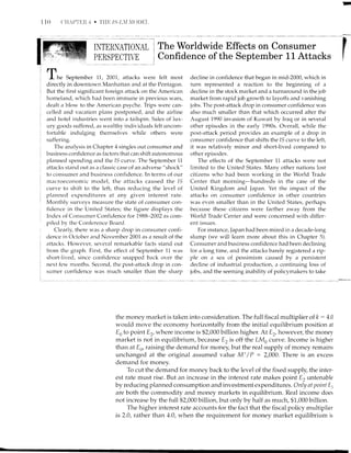 110
II{TERNATIONAL i The Wbrldwide Effects on Consumer
PERSPECTIVE
i
Confidence of the September 11 Attacks
la
I
rn
I he September 77, 2007, attacks were felt most
directly in downtown Manhattan and at the Pentagon.
But the first significant foreign attack on the American
homeland, lr,,hich had been immune in previous wars,
dealt a blou, to the American psyche. Trips were can-
celled and vacation plans postponed, and the airline
and hotel industries went into a tailspin. Sales of lux-
ury goods suffered, as wealthy individuals felt Llrlcorn-
fortable inclulging themseives while others were
suffering.
The arnalysis in Chapter 4 singles out consumer and
business confidence as factors that can shift autonomous
planned spe.nding and the 1S curve. The September 11
attacks stand out as a clarssic case of an adverse "shock"
to consumer ancl business confidence. In terms of our
macroeconomic model, the attacks caused the 1S
curve to shift to the left, thus reducing the level of
planned expenditures at any given interest rate.
Monthlv surveys measure the state of consumer con-
fidence in the United States; the figure displays the
Irrdex of Consumer Confidence for 7988-2002 as com-
piled by the Conference Board.
Clearly, there was a sharp drop in consumer confi-
dence in October and November 2001 as a result of the
attacks. Hor,r,ever, several remarkable facts stand out
from the graph. First, the e.ffect of September 11 was
short-lived, since confiderrce snapped back over the
next few, months. Second, the post-;'rttack drop in con-
sumer confidence was much smaller than the sharn
decline in confidence that began in mid-2000, which in
turn represented a reaction to the beginning of a
decline in the stock market and a turnaround in the job
market from rapid job growth to layoffs and vanishing
jobs. The post-attack drop in consumer confidence was
also much smaller than that which occurred after the
August 1990 invasion of Kuwait by Iraq or in several
other episodes in the early 1990s. Overall, while the
post-attack period provides an example of a drop in
consumer confidence that shifts the IS curve to the left,
it was relatively minor and short-lived compared to
other episodes.
The effects of the September 11 attacks were not
lirnited to the United States. Many other nations lost
citizens who had been working in the World Trade
Center that morning-hundreds in the case of the
United Kingdom and Japan. Yet the impact of the
attacks on consumer confidence in other countries
was even smalier than in the United States, perhaps
because these citizens were farther away from thc.
World Tiade Center and were concerned with differ-
ent issues.
For instance, Japan had been mired in a decade-long
slump (we will learn more about this in Chapter 5).
Consumer and business confidence had been declining
for a long time, and the attacks barely registered a rip-
ple on a sea of pessimism caused by a persistent
decline of industrial production, a continuing loss of
jobs, and the seeming inability of policymakers to take
i
the money market is taken into consideration. The full fiscal multiplier of k : 4.0
would move the economy horizontally from the initial equilibrium position at
En to point E2, where income is $2,000 billion higher. At E2, however, the money
market is not in equilibrium, because E, is off the LMo curve. Income is higher
than at Es, raising the dernand for money, but the real supply of money remains
unchanged at the original assumed value Mt/P :2,000. There is an excess
demand for money.
To cut the demand for money back to the level of the fixed supply, the inter-
est rate must rise. But an increase in the interest rate makes point E, untenable
by reducingplanned consumption and investment expenditlrres. Only nt poinf E.
are both the commodity and money markets in equilibrium. Real income does
not increase by the full $2,000 billion, but only by half as much, $1,000 billion.
The higher interest rate accounts for the fact that the fiscai policy multiplier
is 2.0, rather than 4.0, r,t'hen the requirement for money market equilibrium is
 