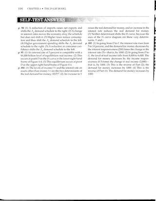 1 16 CHAI'}I'ER .1 . l'HIi IS-LM IIOllitL
p. 94 (1) A reduction of imports raises net exports and
shifts the A,, demand schedule to the right. (2) A change
in interest rates moves the economy nktug the schedule
but does not shift it. (3) Higher taxes reduce consunp-
tion and thus shift the A.. demand schedule to the left.
(4) Higher go.cmment spendirrg shifts the A,, demand
schedule to the right. (5) A recluction in consumer con-
fidence shifts the 4.. demand schedule to the left.
p.95 (l)An irrterest rhte of 5 percent is compatible with a
$4,000 billion level of equilibrium retrl income. (2) This
occurs at point D on the 15 curve in the lower right-hand
frame oi Figure 1-4. (3) This eqr-rilibrir-rm occrlrs at point
D in the upper right-hancl frame of Figure 4-4.
p.101 (1) The levels of it'rcome (Y) and the interest rate on
assets other than money (r) are the tn o determinants of
the real demernd for money, (M/P)'t. (2) An increase in Y
raises the real demand for money, and an increase in the
interest rate reduces the real demand for money.
(3) Ne.ither determinant shifts the 15 cLrrve, because the
axes of the /S crlr/e diagrarn are these very determi-
nants, Y and r.
p.105 (1) ln going from D to E, the irrterest rate rises from
5 to 10 percent, ancl the demand for money decreases bv
the interest responsiveness (200) times the change in the
interest rate (S)-that is, by 1000. (2) In going frorn D to
G, the level of real income falls from 8,000 to 6,000. The
demand for money decreases by the income respon-
siverress (0.5) times the change in real incorne (2,000)-
that is, by 1000. (3) This is the reverse of Part (2); the
demand for money increases by 1000. (-1) This is the
reverse of Part (1). The dernand for money increases by
1000.
I
F
hi
 