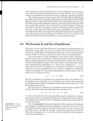 THE ECONON'IY IN AND OI,IT (X' EOIIII-IBRII]II 67
were forced to consume much less and save much more than is normal in peace-
time, fully 26 percent of disposable income tn7944. After the war, consumers
rushed out to spend their accumulated savings, helping to maintain prosperity.
The fourth conclusion is quite surprising. In the late 1980s and throughout
the 1990s, real personal saving decreased, from about 9447 billion in79}4,to$272
billion in7996, to a mere $121 billion in 2001. The gradual shrinking of saving in
the 1990s was generally attributed to the long stock market boom following 1982,
during which the average value of stock prices increased tenfold. Consumers
were able to raise their consumption relative to their disposable income by sell-
ing some of their stocks that had enjoyed large capital gains. Also, consumers
were able to boost their consumption by taking advantage of lower interest rates
and refinancing their home mortgages. In Chapters 4 and 15 we return to the
influence of interest rates and stock prices on consumption behavior.
3-4 The Economy In and Out of Equilibrium
Until now we have seen that the level of consumption spending depends on
disposable income. But so far we have no idea what the level of income will
actually be. $5,000 billion? $10,000 billion? We need an extra element, besides
the consumption function, to construct our theory of income determination.
This extra element is that expenditure is not always what is desired or
planned, and if some expenditure is unplanned, business firms will adjust pro-
duction until the unplanned component of expenditure is eliminated. The total
amount of spending that people want to do includes only the planned compo-
nent, called planned expenditure (Ep). The rest of expenditwe (E - Er,) is
unplanned and undesired. To simplify, we assume that investment (I) is the bnly
component of total expenditure that can contain an unplanned component,
whereas consumption (C), government spending (G), and net exports (I,JX) are
akuays equal to the planned ctmount.
Er:C+Ip+G+l/X
The four components of expenditure are exactly the same as in equation (3.1),
except that we use a subscript "p" for investment, since only for that component
of expenditure do we need to distinguish between the planned amount (lr,) and
the unplanned amount (1,,).
The next step is to combine the consumption function from equation (3.2)
with the definition of planned expenditure from equation (3.a):
Er,: Cn + c(Y - T) + It) + G +
^/x
(3.4)
(3.s)
A parameter is a value
taken as given or known
r.t'ithin a particular
analvsis.
In words, this states that planned expenditure equals autonomous consump-
tion, plus the part of consumption that depends on disposable income (induced
consumption), plus the fixed values of planned investment, government spend-
ing, and net exports.
The word parameter means something that is taken as given, including not
only exogenous variables but also fixed elements of a function. In the case of the
consumption function, there are two such fixed elements (Co and c), andwe will
take both as given. In addition, the three components of planned expenditure
other than consumption (1r,, G, and NX) can be considered as both exogenous
variables and parameters.
 