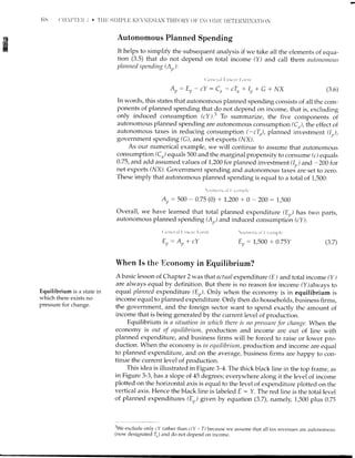 tis
ffi
Autonomous Planned Spending
It helps to simplify the subsequent anaiysis if we take all the elements of equa-
tion (3.5) that do not depend on total income (Y) and call them sutonontous
plnnned spending ( A,,, ):
( ,t'nt'r'al I inr'.l l ()l nt
Ap: E, - cY : Cn - cTn + Ip + G + l/X
In words, this states that autonomous planned spending consists of all the com-
ponents of planned spending that do not depend on income, that is, excluding
only induced consumption (cY).3 To summarize, the five components of
autonomous planned spending are autonomous consumption (C,r), the effect of
autonomous taxes in reducing consumption (-cTn), planned investment 0,,),
government spending (C), and net exports (l/X).
As our numerical example, we will continue to assume that autonomous
consumPtton(C) equals 500 and the marginal propensity to consume (c) equals
0.75, and add assumed values of 7,200 for planned investment (Ir) and -200 for
net exports (NX). Government spending and autonomous taxed are set to zero.
These imply that autonomous planned spending is equal to a total of 1,500:
rrrrr,'r'i,,rl i .,,rirr1'1,.
At, : 500 - 0.75 (0) + 7,200 + 0 - 200 : 1,500
Overall, we have learned that totai planned expenditure (Er,) has two parts,
autonomous planned spending (Ar) and induced consumption (cy).
( ,r'nr't',t I I-irrt'.t r l:orrlr
Er: A, + cY
 ttittclir.rl i r,tntl-rli'
E,,: 7,500 + 0.75Y
(3 6)
(3.7)
Equilibrium is a state in
which there exists no
pressure for change.
When Is the Hconomy in Bquilibrium?
A basic lesson of Chapte r 2 w as that actual expendi ture (E ) and total income (y )
are always equal by definition. But there is no reason for income (Y)always to
equal plnnned expenditure (Er). Only when the economy is in equilibrium is
income equal to planned expenditure. Only then do households, business firms,
the government, and the foreign sector want to spend exactly the amount of
income that is being generated by the current level of production.
Equilibrium is a situation in uthich there is no pressure for change. When the
economy is out of equilibrium, production and income are out of line with
planned expenditure, and business firms will be forced to raise or lower pro-
duction. When the economy is in equilibrium, production and income are equal
to planned expenditure, and on the average, business firms are happy to con-
tinue the current level of production.
This idea is illustrated in Figure 3-4. The thick black line in the top frame, as
in Figure 3-3, has a slope of 45 degrees; everywhere along it the level of income
plotted on the horizontal axis is equal to the level of expenditure plotted on the
vertical axis. Hence the black line is labeled E : Y. The red line is the totai level
of planned expenditures (E,,) given by equation (3.7), namely, 1,500 plus 0.25
rWe exclude only cY rather than c(Y - l") because we assume that all tax revenues are autonomous
(now designated Ir) and do not depend on income.
 