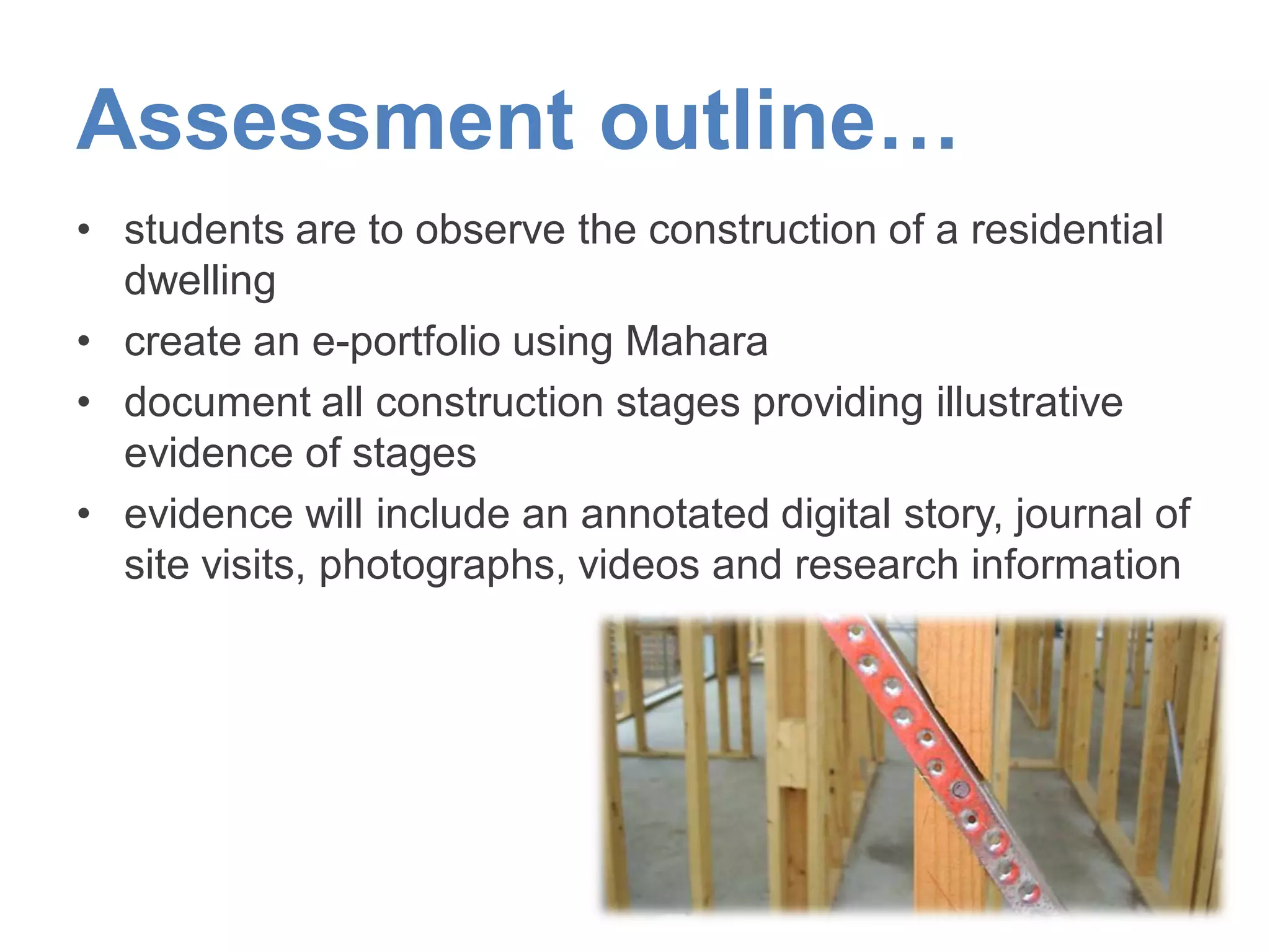 Assessment outline…
• students are to observe the construction of a residential
dwelling
• create an e-portfolio using Mahara
• document all construction stages providing illustrative
evidence of stages
• evidence will include an annotated digital story, journal of
site visits, photographs, videos and research information
 