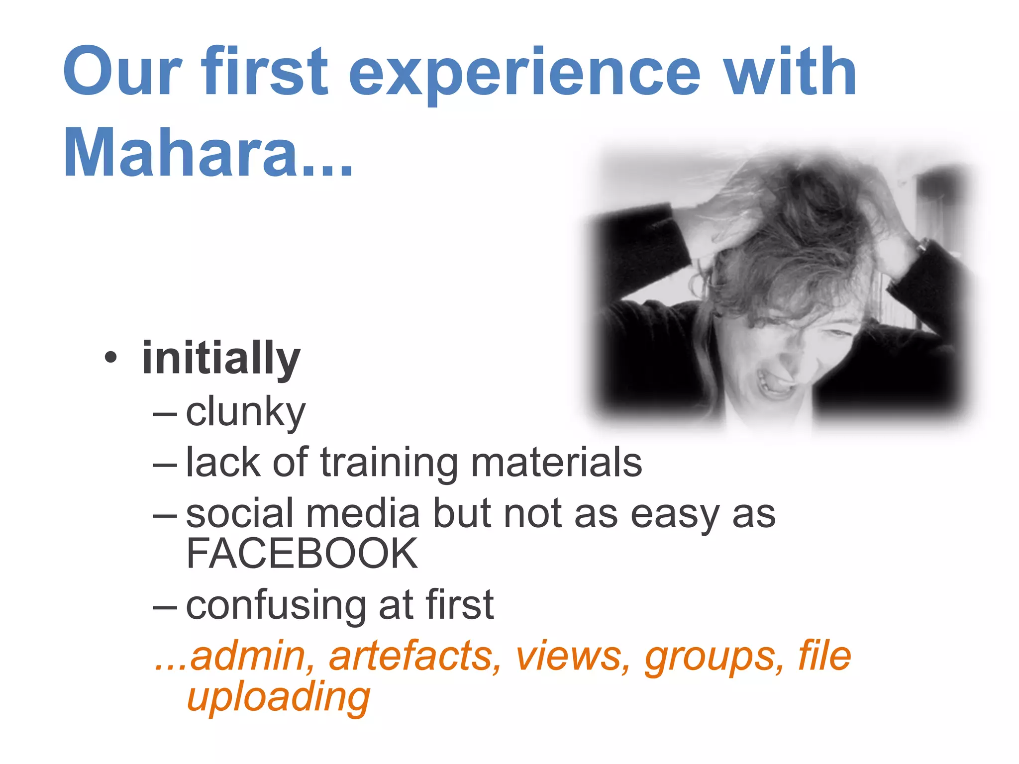 Our first experience with
Mahara...
• initially
– clunky
– lack of training materials
– social media but not as easy as
FACEBOOK
– confusing at first
...admin, artefacts, views, groups, file
uploading
 