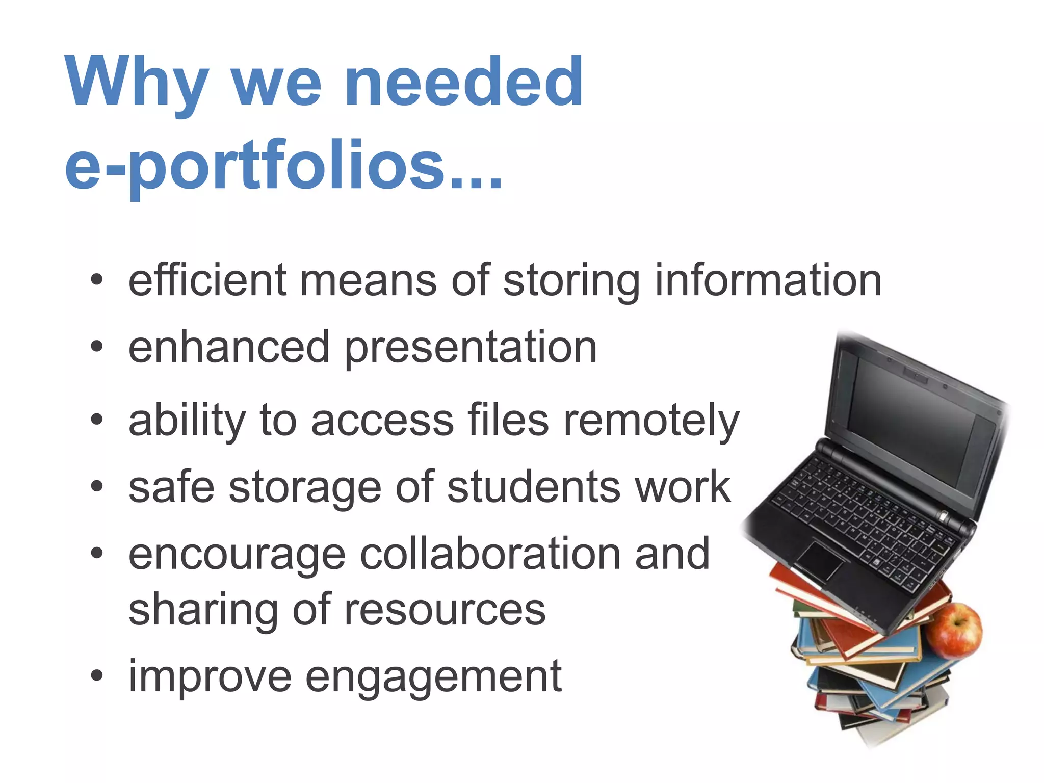 Why we needed
e-portfolios...
• efficient means of storing information
• enhanced presentation
• ability to access files remotely
• safe storage of students work
• encourage collaboration and
sharing of resources
• improve engagement
 