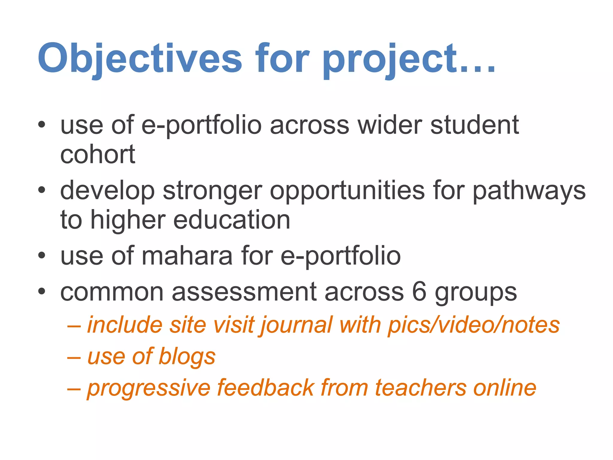 Objectives for project…
• use of e-portfolio across wider student
cohort
• develop stronger opportunities for pathways
to higher education
• use of mahara for e-portfolio
• common assessment across 6 groups
– include site visit journal with pics/video/notes
– use of blogs
– progressive feedback from teachers online
 