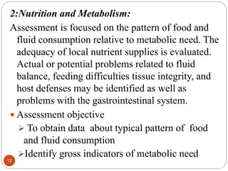 12
2:Nutrition and Metabolism:
Assessment is focused on the pattern of food and
fluid consumption relative to metabolic need. The
adequacy of local nutrient supplies is evaluated.
Actual or potential problems related to fluid
balance, feeding difficulties tissue integrity, and
host defenses may be identified as well as
problems with the gastrointestinal system.
 Assessment objective
 To obtain data about typical pattern of food
and fluid consumption
Identify gross indicators of metabolic need
 