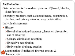 15
3:Elimination:
Data collection is focused on patterns of (bowel, bladder,
skin) functions.
Excretory problems such as incontinence, constipation,
diarrhea, and urinary retention may be identified.
Individual assessment
 History
Bowel elimination-frequency ,character, discomfort,
use of laxatives
Urinary elimination-retention
Excessive perspiration
Body cavity drainage-suction
 Examination-If indicated-Excreta amount &
characteristics
 