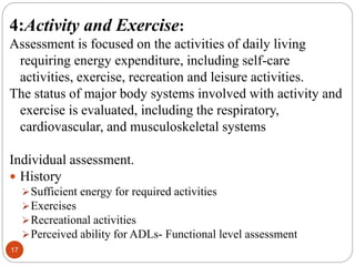 17
4:Activity and Exercise:
Assessment is focused on the activities of daily living
requiring energy expenditure, including self-care
activities, exercise, recreation and leisure activities.
The status of major body systems involved with activity and
exercise is evaluated, including the respiratory,
cardiovascular, and musculoskeletal systems
Individual assessment.
 History
Sufficient energy for required activities
Exercises
Recreational activities
Perceived ability for ADLs- Functional level assessment
 