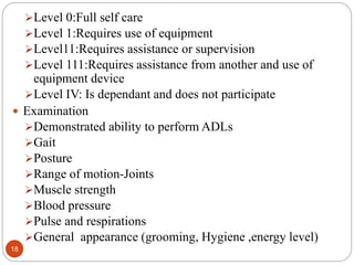 18
Level 0:Full self care
Level 1:Requires use of equipment
Level11:Requires assistance or supervision
Level 111:Requires assistance from another and use of
equipment device
Level IV: Is dependant and does not participate
 Examination
Demonstrated ability to perform ADLs
Gait
Posture
Range of motion-Joints
Muscle strength
Blood pressure
Pulse and respirations
General appearance (grooming, Hygiene ,energy level)
 