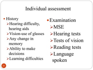 Individual assessment
 History
Hearing difficulty,
hearing aids
Vision-use of glasses
Any change in
memory
Ability to make
decisions
Learning difficulties
Examination
MSE
Hearing tests
Tests of vision
Reading tests
Language
spoken
21
 