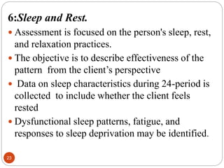 23
6:Sleep and Rest.
 Assessment is focused on the person's sleep, rest,
and relaxation practices.
 The objective is to describe effectiveness of the
pattern from the client’s perspective
 Data on sleep characteristics during 24-period is
collected to include whether the client feels
rested
 Dysfunctional sleep patterns, fatigue, and
responses to sleep deprivation may be identified.
 