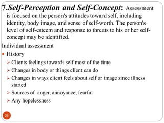 26
7.Self-Perception and Self-Concept: Assessment
is focused on the person's attitudes toward self, including
identity, body image, and sense of self-worth. The person's
level of self-esteem and response to threats to his or her self-
concept may be identified.
Individual assessment
 History
 Clients feelings towards self most of the time
 Changes in body or things client can do
 Changes in ways client feels about self or image since illness
started
 Sources of anger, annoyance, fearful
 Any hopelessness
 