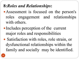 29
8:Roles and Relationships:
Assessment is focused on the person's
roles engagement and relationships
with others.
Includes perception of the current
major roles and responsibilities
 Satisfaction with roles, role strain, or
dysfunctional relationships within the
family and socially may be identified.
 
