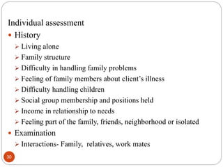 Individual assessment
 History
 Living alone
 Family structure
 Difficulty in handling family problems
 Feeling of family members about client’s illness
 Difficulty handling children
 Social group membership and positions held
 Income in relationship to needs
 Feeling part of the family, friends, neighborhood or isolated
 Examination
 Interactions- Family, relatives, work mates
30
 