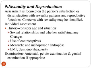 32
9:Sexuality and Reproduction:
Assessment is focused on the person's satisfaction or
dissatisfaction with sexuality patterns and reproductive
functions. Concerns with sexuality may he identified.
Individual assessment
 History-consider age and situation
Sexual relationships and whether satisfying, any
Changes
Use of contraceptives
Menarche and menopause / andropose
LMP, dysmenorrhea,parity
Examination- Antenatal, pelvic examination & genital
examination if appropriate
 