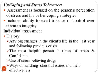 34
10:Coping and Stress Tolerance:
 Assessment is focused on the person's perception
of stress and his or her coping strategies.
 Includes ability to exert a sense of control over
threat to integrity
Individual assessment
 History
Any big changes in the client’s life in the last year
and following previous crisis
The most helpful person in times of stress &
Confidants
Use of stress-relieving drugs
Ways of handling stressful issues and their
effectiveness
 