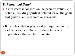 36
11.Values and Belief.
 Assessment is focused on the person's values and
beliefs (including spiritual beliefs), or on the goals
that guide client’s choices or decisions.
 It includes what is perceived as important in life
and perceived conflicts in values, beliefs or
expectations that are health related.
 