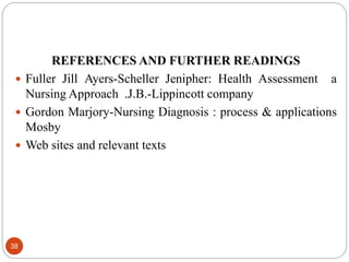 REFERENCES AND FURTHER READINGS
 Fuller Jill Ayers-Scheller Jenipher: Health Assessment a
Nursing Approach .J.B.-Lippincott company
 Gordon Marjory-Nursing Diagnosis : process & applications
Mosby
 Web sites and relevant texts
38
 