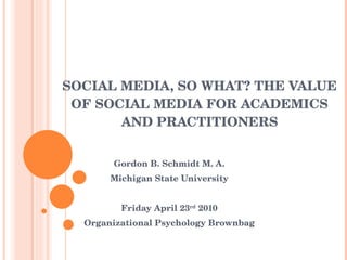 SOCIAL MEDIA, SO WHAT? THE VALUE OF SOCIAL MEDIA FOR ACADEMICS AND PRACTITIONERS Gordon B. Schmidt M. A. Michigan State University Friday April 23 rd  2010 Organizational Psychology Brownbag 