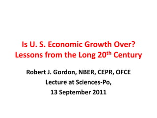 Is U. S. Economic Growth Over? Lessons from the Long 20th Century 
Robert J. Gordon, NBER, CEPR, OFCE 
Lecture at Sciences-Po, 
13 September 2011  