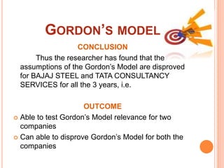 GORDON’S MODEL
CONCLUSION
Thus the researcher has found that the
assumptions of the Gordon’s Model are disproved
for BAJAJ STEEL and TATA CONSULTANCY
SERVICES for all the 3 years, i.e.
OUTCOME
 Able to test Gordon’s Model relevance for two
companies
 Can able to disprove Gordon’s Model for both the
companies
 