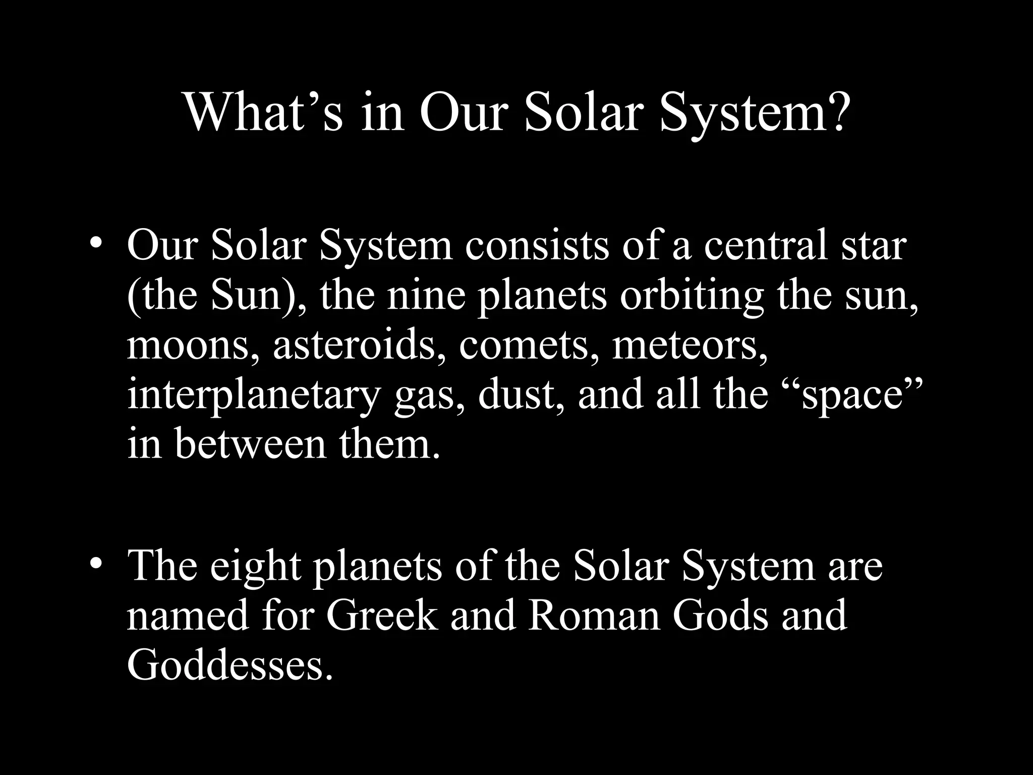 What’s in Our Solar System?
• Our Solar System consists of a central star
(the Sun), the nine planets orbiting the sun,
moons, asteroids, comets, meteors,
interplanetary gas, dust, and all the “space”
in between them.
• The eight planets of the Solar System are
named for Greek and Roman Gods and
Goddesses.
 