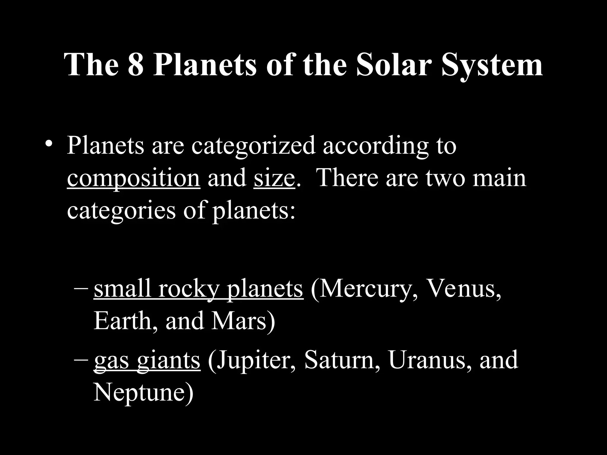 The 8 Planets of the Solar System
• Planets are categorized according to
composition and size. There are two main
categories of planets:
– small rocky planets (Mercury, Venus,
Earth, and Mars)
– gas giants (Jupiter, Saturn, Uranus, and
Neptune)
 