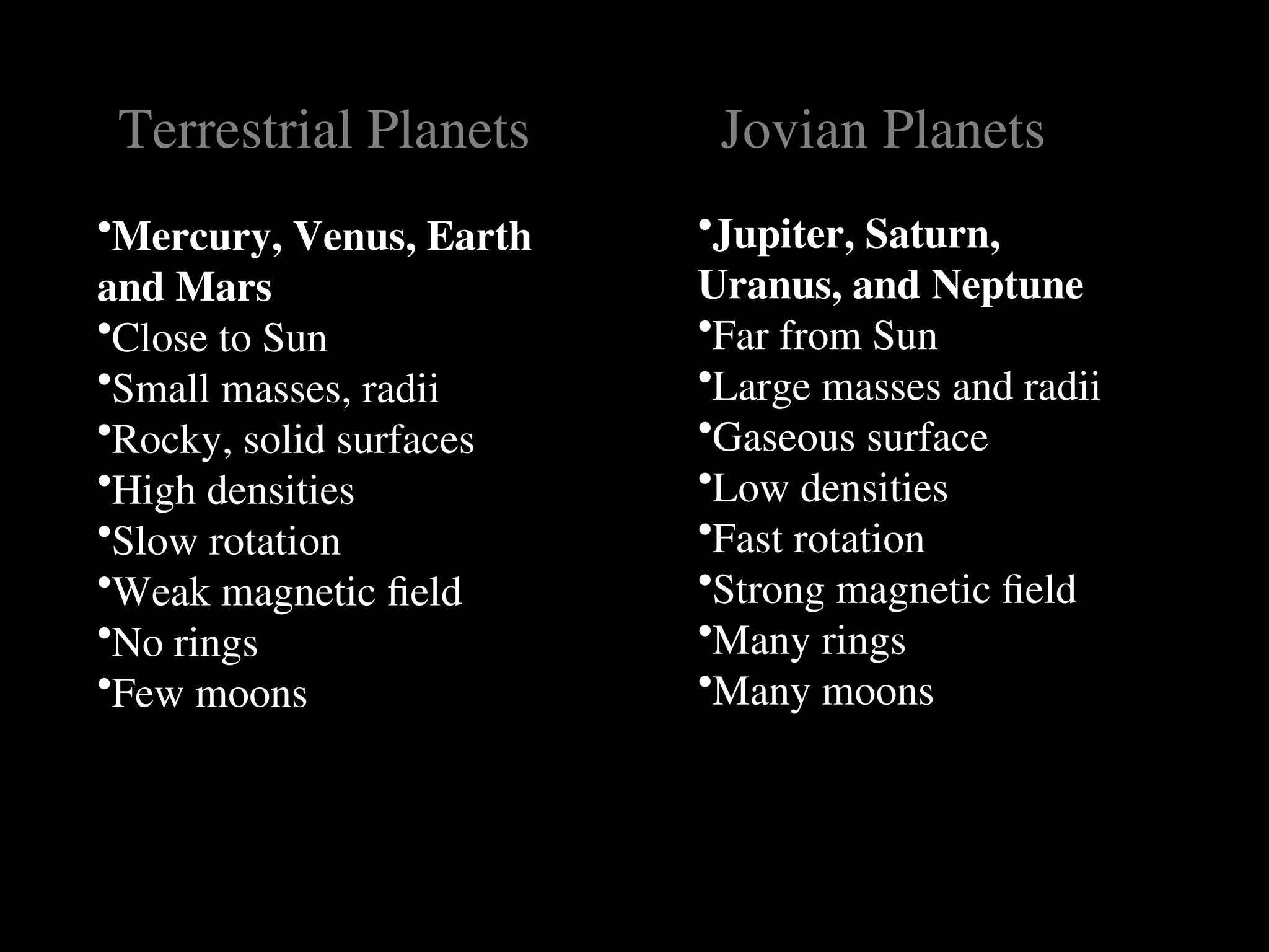 Terrestrial Planets
Terrestrial Planets
•Mercury, Venus, Earth
and Mars
•Close to Sun
•Small masses, radii
•Rocky, solid surfaces
•High densities
•Slow rotation
•Weak magnetic field
•No rings
•Few moons
Jovian Planets
Jovian Planets
•Jupiter, Saturn,
Uranus, and Neptune
•Far from Sun
•Large masses and radii
•Gaseous surface
•Low densities
•Fast rotation
•Strong magnetic field
•Many rings
•Many moons
 