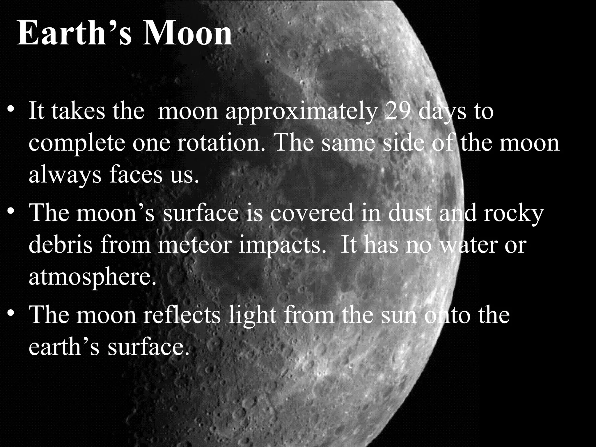 Earth’s Moon
• It takes the moon approximately 29 days to
complete one rotation. The same side of the moon
always faces us.
• The moon’s surface is covered in dust and rocky
debris from meteor impacts. It has no water or
atmosphere.
• The moon reflects light from the sun onto the
earth’s surface.
 