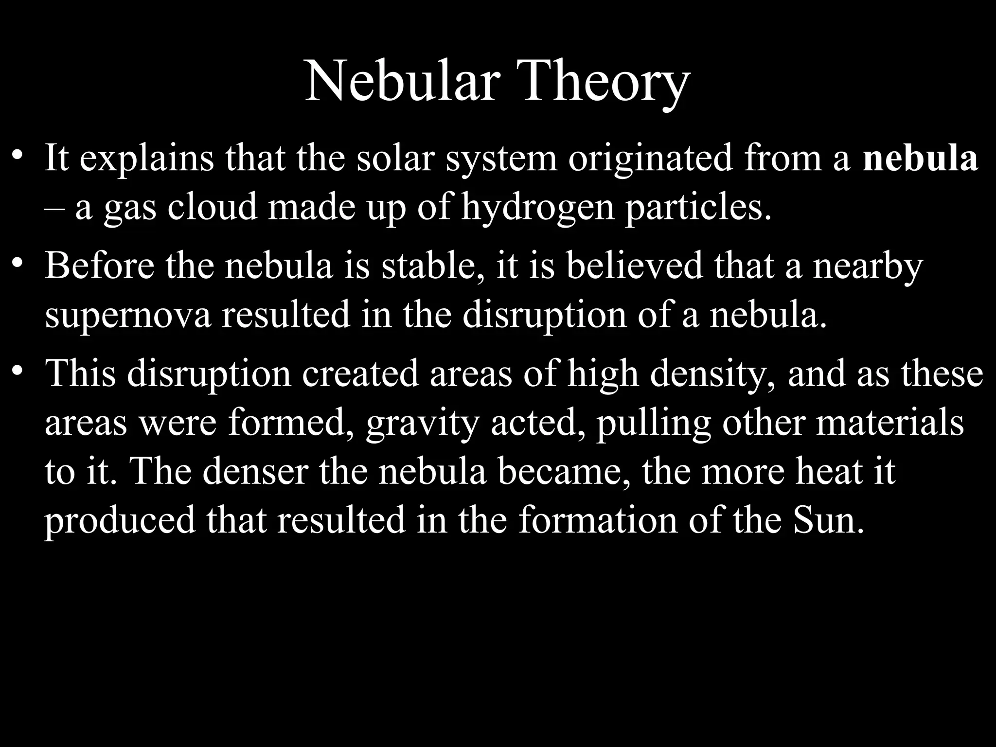 Nebular Theory
• It explains that the solar system originated from a nebula
– a gas cloud made up of hydrogen particles.
• Before the nebula is stable, it is believed that a nearby
supernova resulted in the disruption of a nebula.
• This disruption created areas of high density, and as these
areas were formed, gravity acted, pulling other materials
to it. The denser the nebula became, the more heat it
produced that resulted in the formation of the Sun.
 