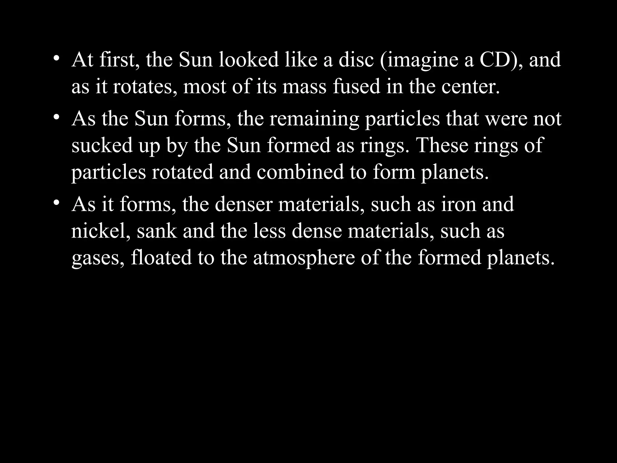 • At first, the Sun looked like a disc (imagine a CD), and
as it rotates, most of its mass fused in the center.
• As the Sun forms, the remaining particles that were not
sucked up by the Sun formed as rings. These rings of
particles rotated and combined to form planets.
• As it forms, the denser materials, such as iron and
nickel, sank and the less dense materials, such as
gases, floated to the atmosphere of the formed planets.
 