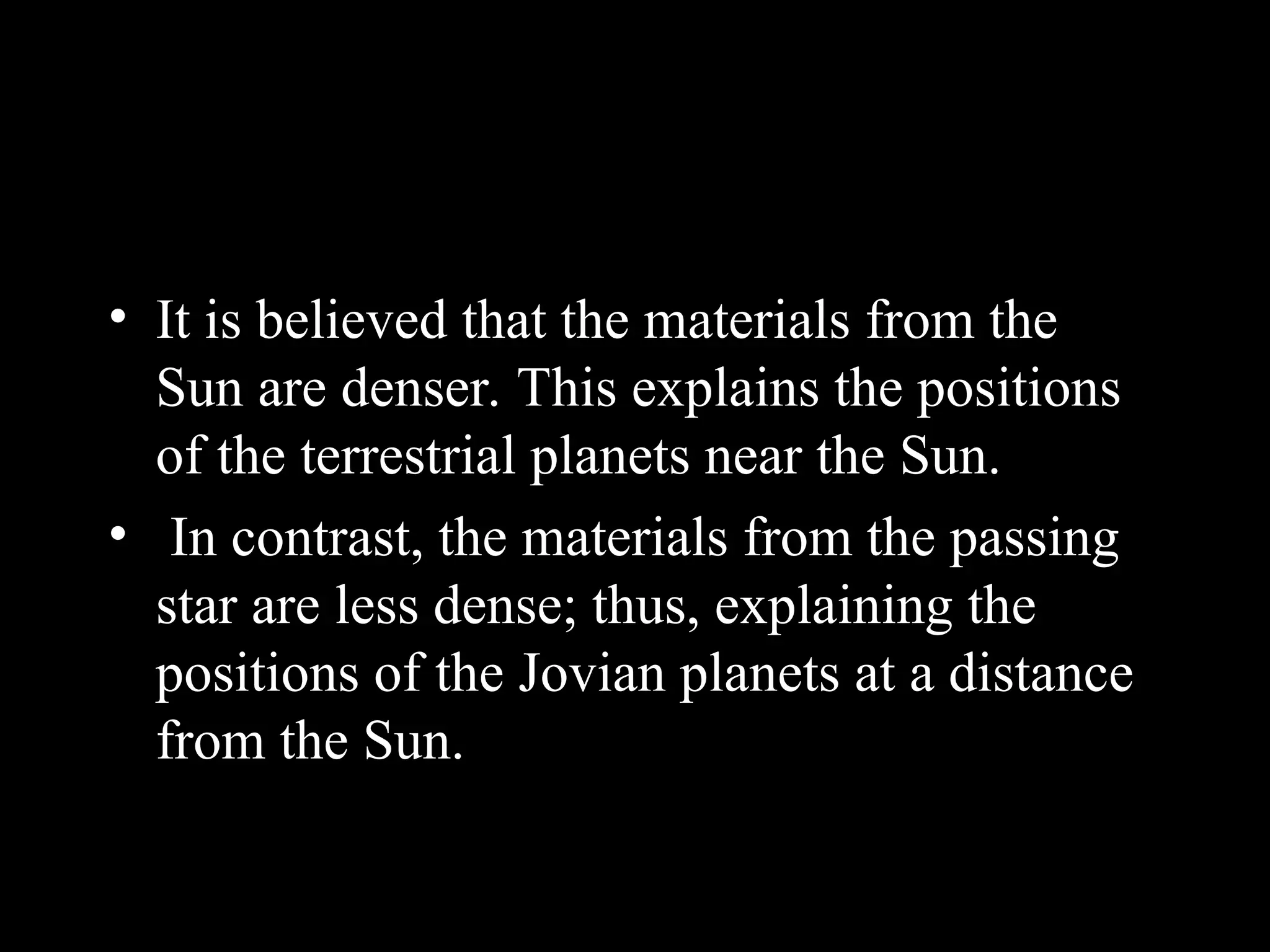 • It is believed that the materials from the
Sun are denser. This explains the positions
of the terrestrial planets near the Sun.
• In contrast, the materials from the passing
star are less dense; thus, explaining the
positions of the Jovian planets at a distance
from the Sun.
 
