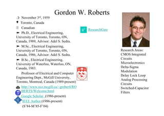 Gordon W. Roberts
 November 3rd, 1959
Toronto, Canada
 Canadian
 Ph.D., Electrical Engineering,
University of Toronto, Toronto, ON,
Canada, 1989, Advisor: Adel S. Sedra.
 M.Sc., Electrical Engineering,
University of Toronto, Toronto, ON,
Canada, 1986, Advisor: Adel S. Sedra.
 B.Sc., Electrical Engineering,
University of Waterloo, Waterloo, ON,
Canada, 1983.
Professor of Electrical and Computer
Engineering Dept., McGill University,
Toronto, Montreal, Canada (1989-present)
 http://www.ece.mcgill.ca/~grober4/RO
BERTS/Welcome.html
Google Scholar (1986-present)
IEEE Author (1986-present)
(S’84-M’85-F’04)

ResearchGate
Research Areas:
CMOS Integrated
Circuits
Microelectronics
Delta-Sigma
Modulation
Delay Lock Loop
Analog Processing
Circuits
Switched-Capacitor
Filters
 
