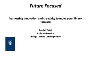Future	
  Focused	
  
	
  
harnessing	
  innova,on	
  and	
  crea,vity	
  to	
  move	
  your	
  library	
  
forward	
  
	
  
Gordon	
  Yusko	
  
Assistant	
  Director	
  
Irving	
  K.	
  Barber	
  Learning	
  Centre	
  
 